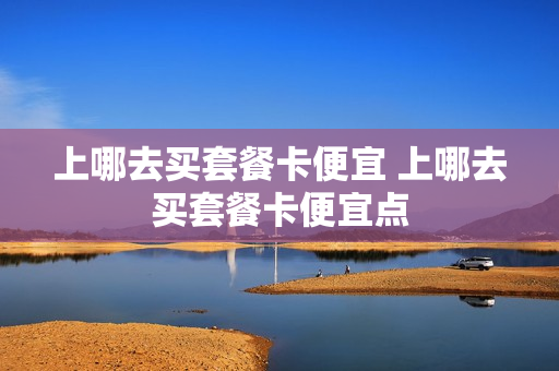 上哪去买套餐卡便宜 上哪去买套餐卡便宜点