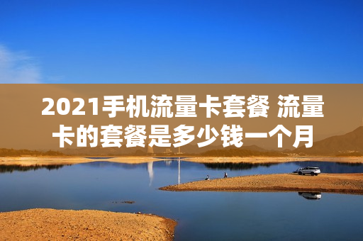 2021手机流量卡套餐 流量卡的套餐是多少钱一个月
