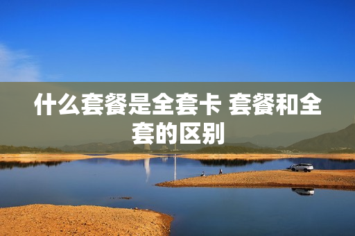 什么套餐是全套卡 套餐和全套的区别
