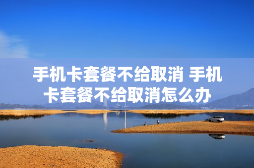 手机卡套餐不给取消 手机卡套餐不给取消怎么办