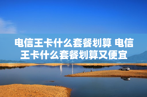 电信王卡什么套餐划算 电信王卡什么套餐划算又便宜