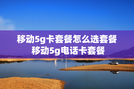 移动5g卡套餐怎么选套餐 移动5g电话卡套餐