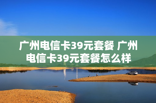 广州电信卡39元套餐 广州电信卡39元套餐怎么样