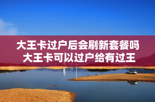 大王卡过户后会刷新套餐吗 大王卡可以过户给有过王卡的人吗