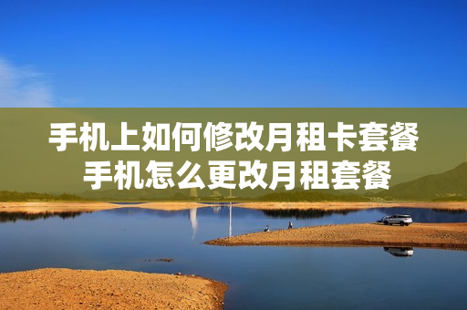 手机上如何修改月租卡套餐 手机怎么更改月租套餐