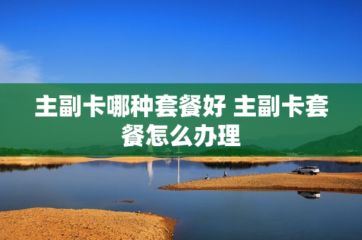 主副卡哪种套餐好 主副卡套餐怎么办理