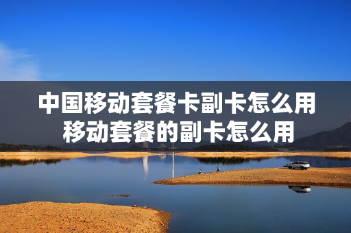 中国移动套餐卡副卡怎么用 移动套餐的副卡怎么用