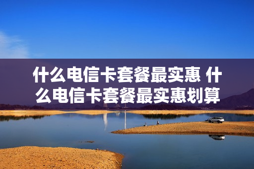 什么电信卡套餐最实惠 什么电信卡套餐最实惠划算