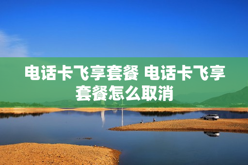 电话卡飞享套餐 电话卡飞享套餐怎么取消