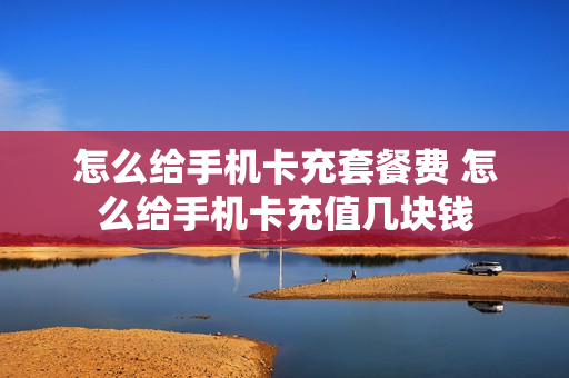 怎么给手机卡充套餐费 怎么给手机卡充值几块钱