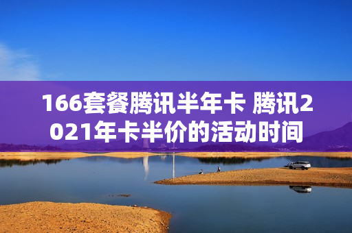 166套餐腾讯半年卡 腾讯2021年卡半价的活动时间