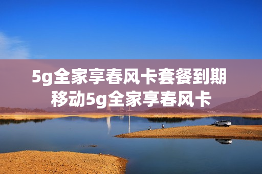 5g全家享春风卡套餐到期 移动5g全家享春风卡