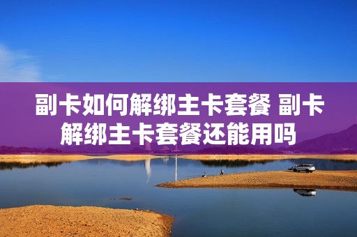 副卡如何解绑主卡套餐 副卡解绑主卡套餐还能用吗