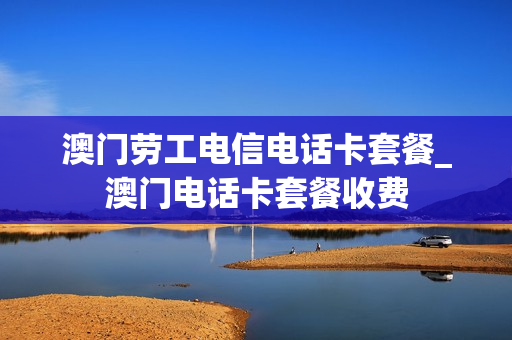 澳门劳工电信电话卡套餐_澳门电话卡套餐收费