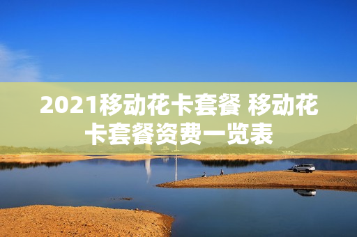 2021移动花卡套餐 移动花卡套餐资费一览表