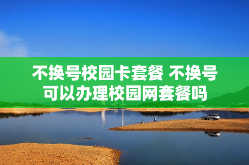 不换号校园卡套餐 不换号可以办理校园网套餐吗