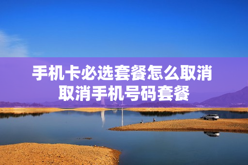 手机卡必选套餐怎么取消 取消手机号码套餐