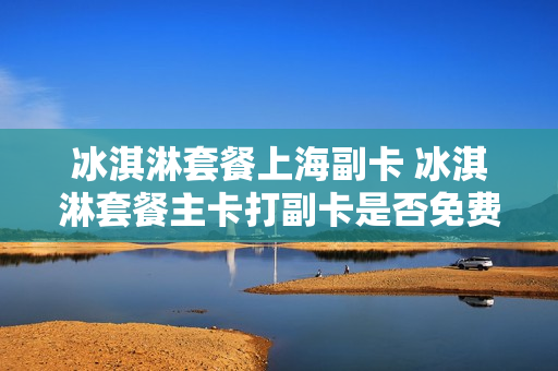 冰淇淋套餐上海副卡 冰淇淋套餐主卡打副卡是否免费