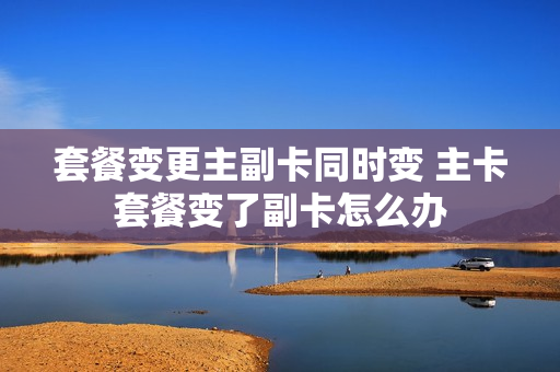 套餐变更主副卡同时变 主卡套餐变了副卡怎么办