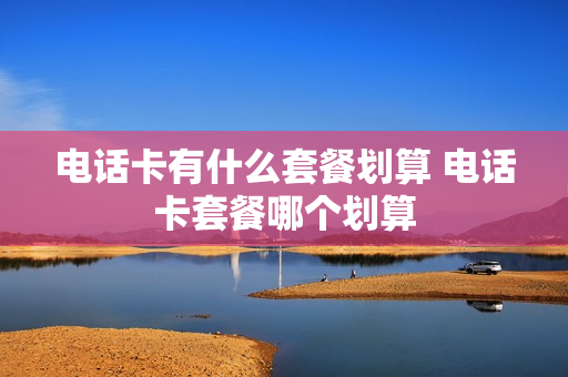 电话卡有什么套餐划算 电话卡套餐哪个划算
