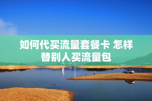 如何代买流量套餐卡 怎样替别人买流量包