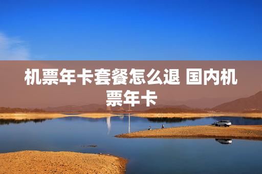 机票年卡套餐怎么退 国内机票年卡