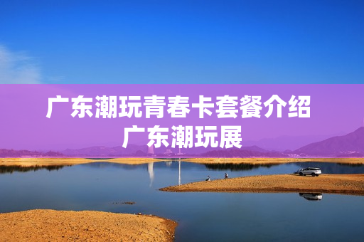 广东潮玩青春卡套餐介绍 广东潮玩展