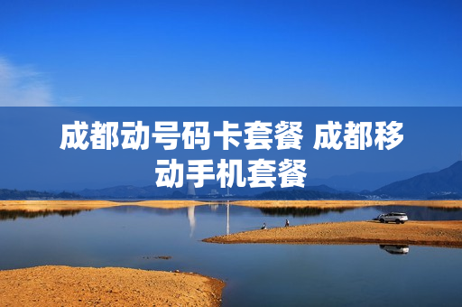 成都动号码卡套餐 成都移动手机套餐