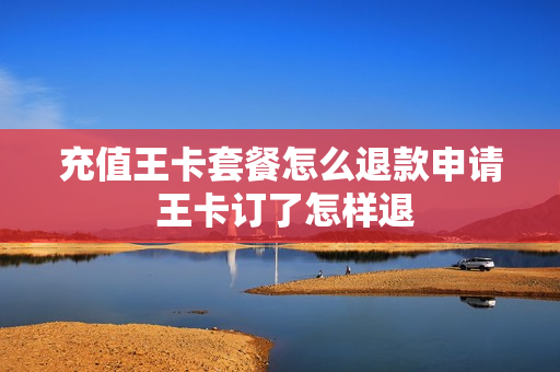 充值王卡套餐怎么退款申请 王卡订了怎样退