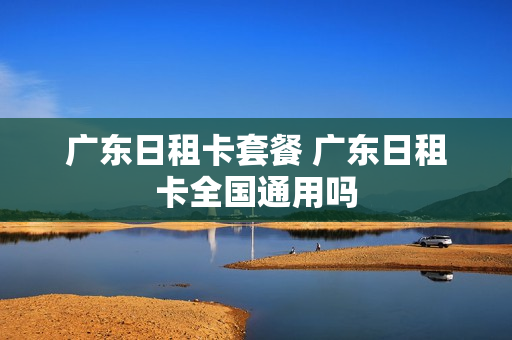 广东日租卡套餐 广东日租卡全国通用吗