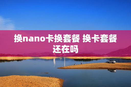 换nano卡换套餐 换卡套餐还在吗