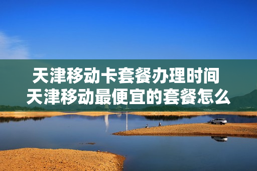 天津移动卡套餐办理时间 天津移动最便宜的套餐怎么办理