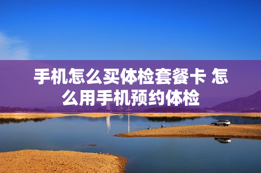 手机怎么买体检套餐卡 怎么用手机预约体检