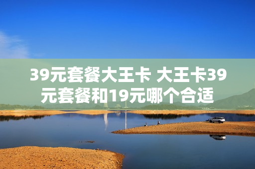 39元套餐大王卡 大王卡39元套餐和19元哪个合适