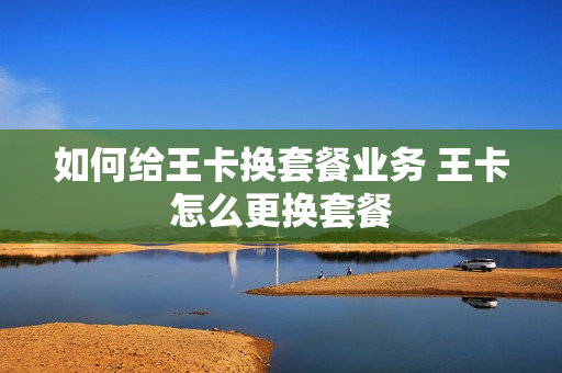 如何给王卡换套餐业务 王卡怎么更换套餐