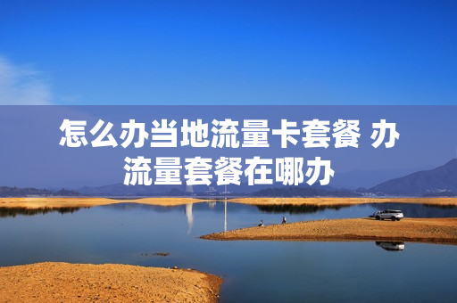 怎么办当地流量卡套餐 办流量套餐在哪办
