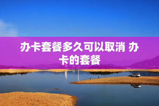 办卡套餐多久可以取消 办卡的套餐