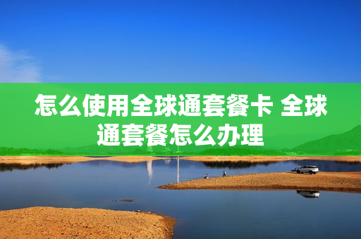 怎么使用全球通套餐卡 全球通套餐怎么办理