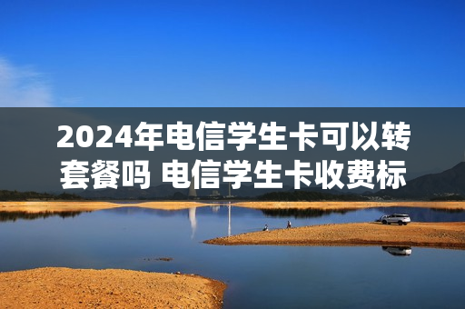 2024年电信学生卡可以转套餐吗 电信学生卡收费标准