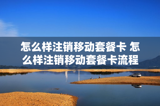 怎么样注销移动套餐卡 怎么样注销移动套餐卡流程