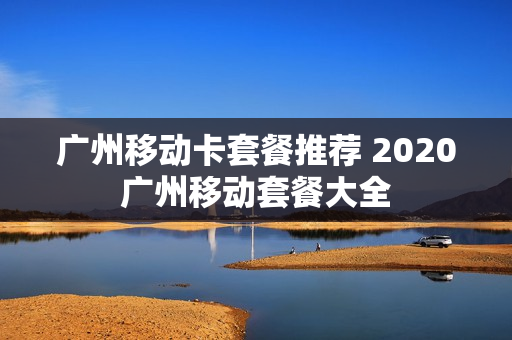 广州移动卡套餐推荐 2020广州移动套餐大全
