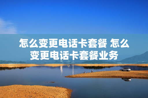 怎么变更电话卡套餐 怎么变更电话卡套餐业务