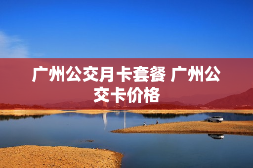 广州公交月卡套餐 广州公交卡价格