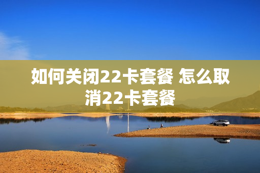 如何关闭22卡套餐 怎么取消22卡套餐