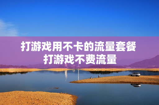打游戏用不卡的流量套餐 打游戏不费流量