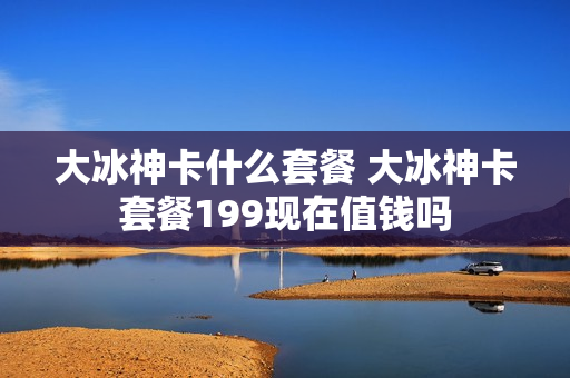 大冰神卡什么套餐 大冰神卡套餐199现在值钱吗