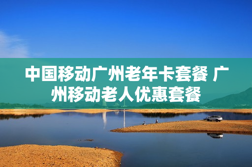 中国移动广州老年卡套餐 广州移动老人优惠套餐