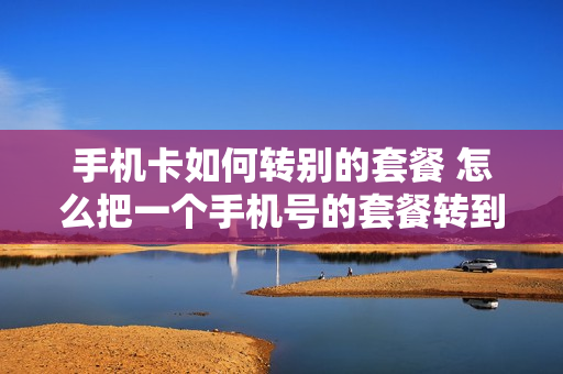 手机卡如何转别的套餐 怎么把一个手机号的套餐转到另一个手机号