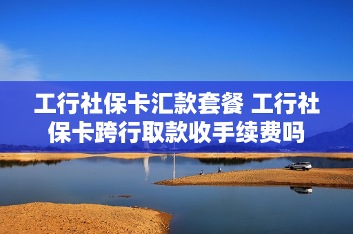 工行社保卡汇款套餐 工行社保卡跨行取款收手续费吗