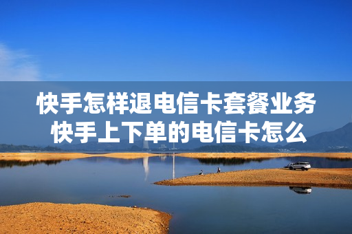 快手怎样退电信卡套餐业务 快手上下单的电信卡怎么取消